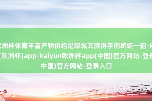 欧洲杯体育丰富产物供给是聊城文旅得手的蜿蜒一招-kaiyun(欧洲杯)app-kaiyun欧洲杯app(中国)官方网站-登录入口
