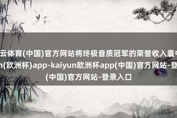 开云体育(中国)官方网站将终极音质冠军的荣誉收入囊中-kaiyun(欧洲杯)app-kaiyun欧洲杯app(中国)官方网站-登录入口