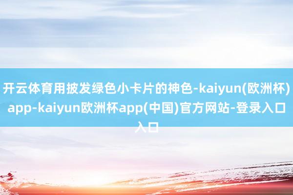 开云体育用披发绿色小卡片的神色-kaiyun(欧洲杯)app-kaiyun欧洲杯app(中国)官方网站-登录入口