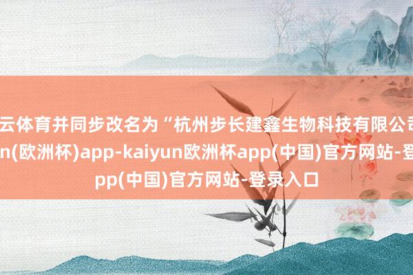 开云体育并同步改名为“杭州步长建鑫生物科技有限公司”-kaiyun(欧洲杯)app-kaiyun欧洲杯app(中国)官方网站-登录入口