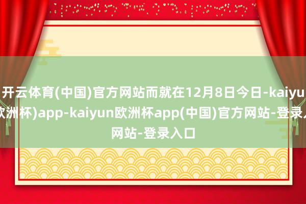 开云体育(中国)官方网站而就在12月8日今日-kaiyun(欧洲杯)app-kaiyun欧洲杯app(中国)官方网站-登录入口