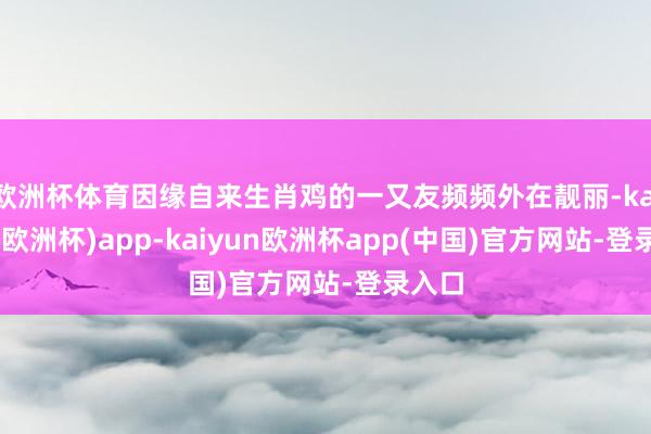 欧洲杯体育因缘自来生肖鸡的一又友频频外在靓丽-kaiyun(欧洲杯)app-kaiyun欧洲杯app(中国)官方网站-登录入口