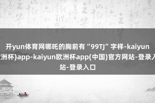 开yun体育网哪吒的胸前有“99TJ”字样-kaiyun(欧洲杯)app-kaiyun欧洲杯app(中国)官方网站-登录入口