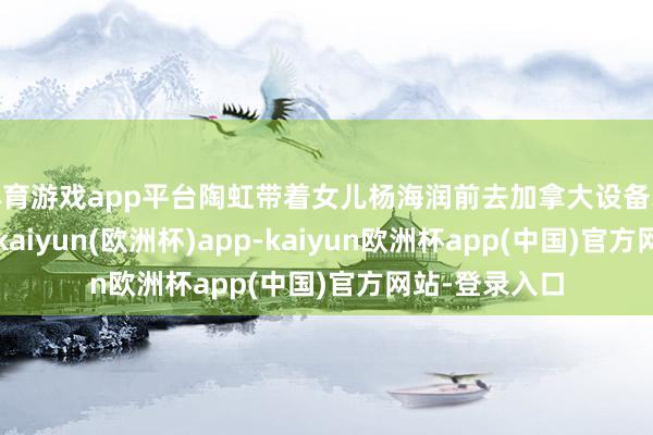 体育游戏app平台陶虹带着女儿杨海润前去加拿大设备北好意思业务-kaiyun(欧洲杯)app-kaiyun欧洲杯app(中国)官方网站-登录入口