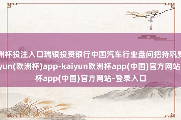 欧洲杯投注入口瑞银投资银行中国汽车行业盘问把持巩旻曾预测-kaiyun(欧洲杯)app-kaiyun欧洲杯app(中国)官方网站-登录入口