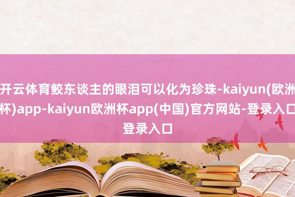 开云体育鲛东谈主的眼泪可以化为珍珠-kaiyun(欧洲杯)app-kaiyun欧洲杯app(中国)官方网站-登录入口