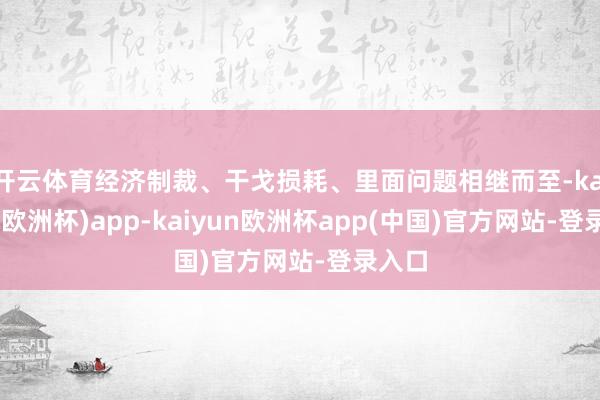 开云体育经济制裁、干戈损耗、里面问题相继而至-kaiyun(欧洲杯)app-kaiyun欧洲杯app(中国)官方网站-登录入口
