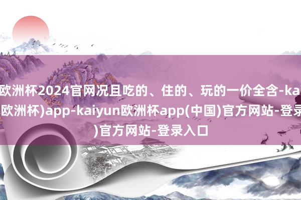 欧洲杯2024官网况且吃的、住的、玩的一价全含-kaiyun(欧洲杯)app-kaiyun欧洲杯app(中国)官方网站-登录入口