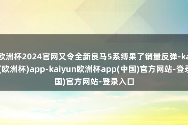 欧洲杯2024官网又令全新良马5系缚果了销量反弹-kaiyun(欧洲杯)app-kaiyun欧洲杯app(中国)官方网站-登录入口