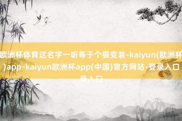 欧洲杯体育这名字一听等于个狠变装-kaiyun(欧洲杯)app-kaiyun欧洲杯app(中国)官方网站-登录入口