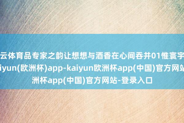 开云体育品专家之韵让想想与酒香在心间吞并01惟寰宇之至然后-kaiyun(欧洲杯)app-kaiyun欧洲杯app(中国)官方网站-登录入口