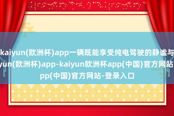 kaiyun(欧洲杯)app一辆既能享受纯电驾驶的静谧与环保-kaiyun(欧洲杯)app-kaiyun欧洲杯app(中国)官方网站-登录入口
