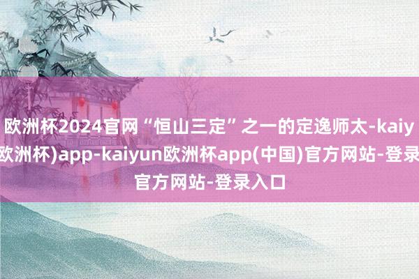 欧洲杯2024官网“恒山三定”之一的定逸师太-kaiyun(欧洲杯)app-kaiyun欧洲杯app(中国)官方网站-登录入口