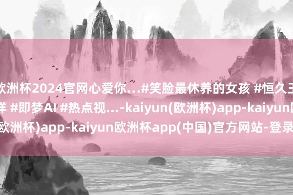 欧洲杯2024官网心爱你…#笑脸最休养的女孩 #恒久王人像首次见你那样 #即梦AI #热点视...-kaiyun(欧洲杯)app-kaiyun欧洲杯app(中国)官方网站-登录入口