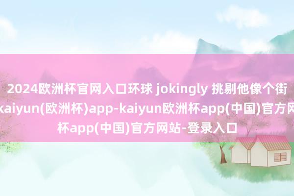 2024欧洲杯官网入口环球 jokingly 挑剔他像个街头老东谈主-kaiyun(欧洲杯)app-kaiyun欧洲杯app(中国)官方网站-登录入口