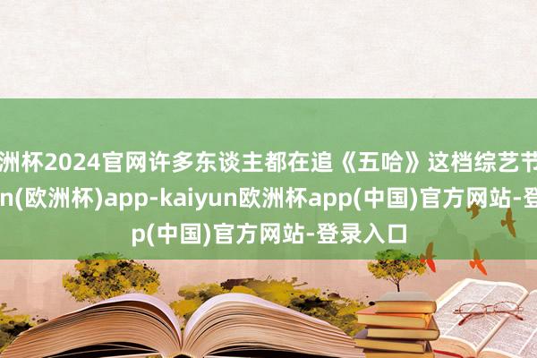 欧洲杯2024官网许多东谈主都在追《五哈》这档综艺节目-kaiyun(欧洲杯)app-kaiyun欧洲杯app(中国)官方网站-登录入口