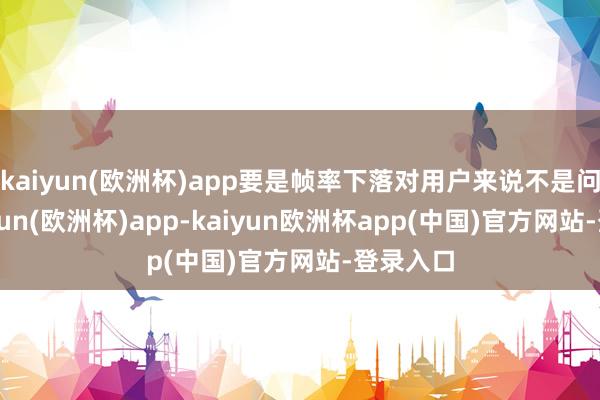 kaiyun(欧洲杯)app要是帧率下落对用户来说不是问题-kaiyun(欧洲杯)app-kaiyun欧洲杯app(中国)官方网站-登录入口
