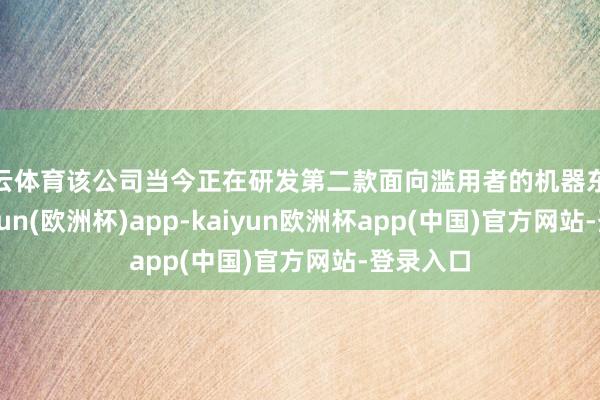 开云体育该公司当今正在研发第二款面向滥用者的机器东谈主-kaiyun(欧洲杯)app-kaiyun欧洲杯app(中国)官方网站-登录入口