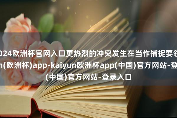 2024欧洲杯官网入口更热烈的冲突发生在当作捕捉要领-kaiyun(欧洲杯)app-kaiyun欧洲杯app(中国)官方网站-登录入口