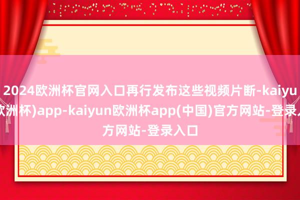 2024欧洲杯官网入口再行发布这些视频片断-kaiyun(欧洲杯)app-kaiyun欧洲杯app(中国)官方网站-登录入口