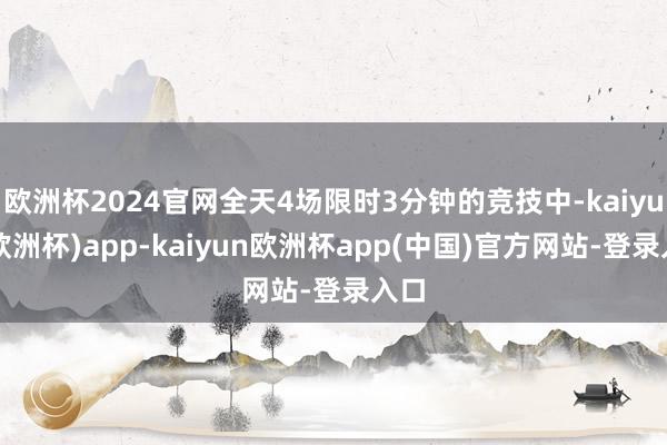 欧洲杯2024官网全天4场限时3分钟的竞技中-kaiyun(欧洲杯)app-kaiyun欧洲杯app(中国)官方网站-登录入口