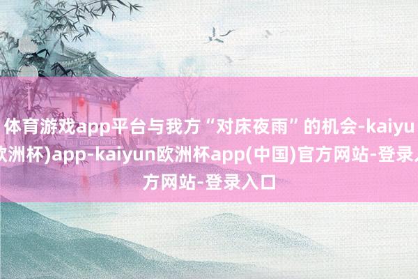 体育游戏app平台与我方“对床夜雨”的机会-kaiyun(欧洲杯)app-kaiyun欧洲杯app(中国)官方网站-登录入口