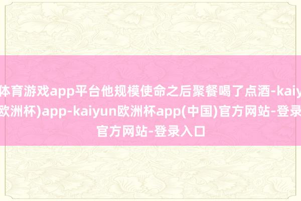 体育游戏app平台他规模使命之后聚餐喝了点酒-kaiyun(欧洲杯)app-kaiyun欧洲杯app(中国)官方网站-登录入口