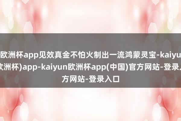 欧洲杯app见效真金不怕火制出一流鸿蒙灵宝-kaiyun(欧洲杯)app-kaiyun欧洲杯app(中国)官方网站-登录入口