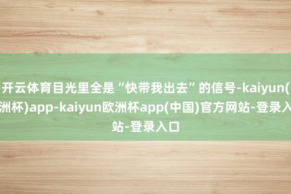 开云体育目光里全是“快带我出去”的信号-kaiyun(欧洲杯)app-kaiyun欧洲杯app(中国)官方网站-登录入口