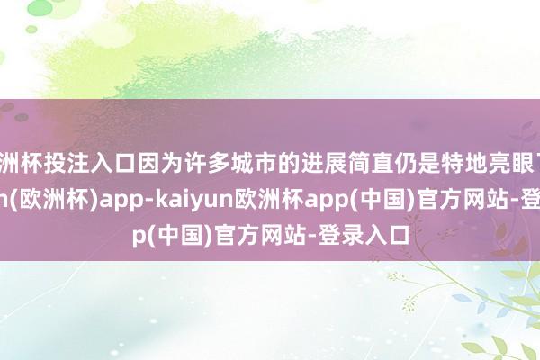 欧洲杯投注入口因为许多城市的进展简直仍是特地亮眼了-kaiyun(欧洲杯)app-kaiyun欧洲杯app(中国)官方网站-登录入口