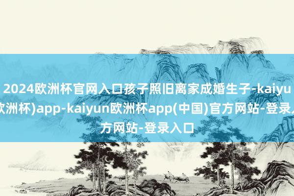 2024欧洲杯官网入口孩子照旧离家成婚生子-kaiyun(欧洲杯)app-kaiyun欧洲杯app(中国)官方网站-登录入口
