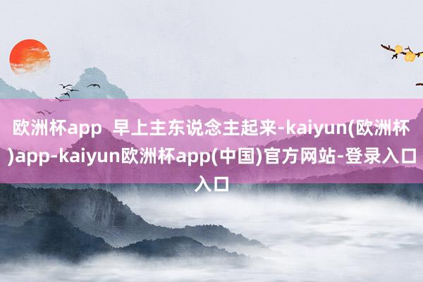 欧洲杯app  早上主东说念主起来-kaiyun(欧洲杯)app-kaiyun欧洲杯app(中国)官方网站-登录入口