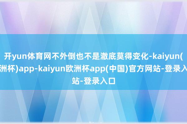开yun体育网不外倒也不是澈底莫得变化-kaiyun(欧洲杯)app-kaiyun欧洲杯app(中国)官方网站-登录入口