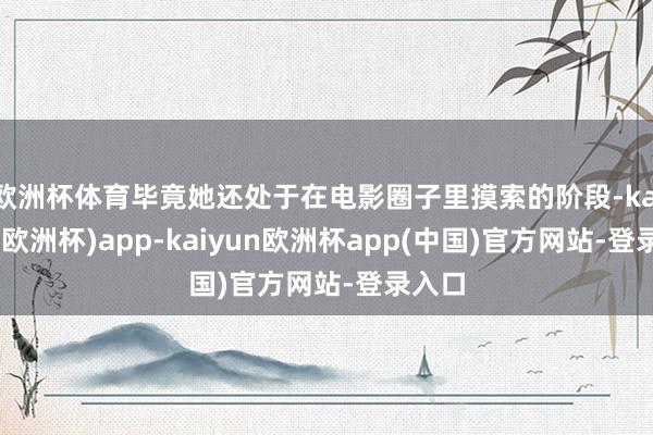 欧洲杯体育毕竟她还处于在电影圈子里摸索的阶段-kaiyun(欧洲杯)app-kaiyun欧洲杯app(中国)官方网站-登录入口