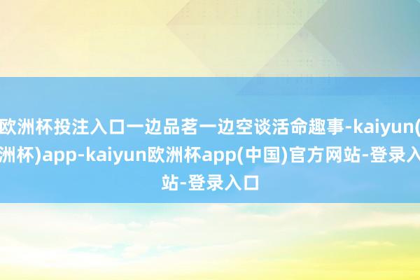 欧洲杯投注入口一边品茗一边空谈活命趣事-kaiyun(欧洲杯)app-kaiyun欧洲杯app(中国)官方网站-登录入口