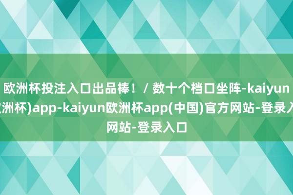 欧洲杯投注入口出品棒！/ 数十个档口坐阵-kaiyun(欧洲杯)app-kaiyun欧洲杯app(中国)官方网站-登录入口