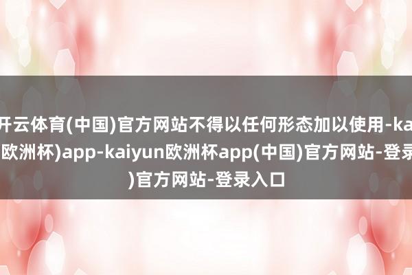 开云体育(中国)官方网站不得以任何形态加以使用-kaiyun(欧洲杯)app-kaiyun欧洲杯app(中国)官方网站-登录入口