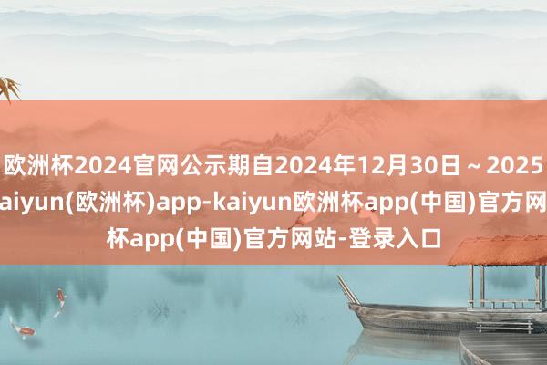 欧洲杯2024官网公示期自2024年12月30日～2025年1月6日-kaiyun(欧洲杯)app-kaiyun欧洲杯app(中国)官方网站-登录入口
