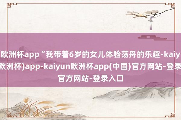 欧洲杯app“我带着6岁的女儿体验荡舟的乐趣-kaiyun(欧洲杯)app-kaiyun欧洲杯app(中国)官方网站-登录入口