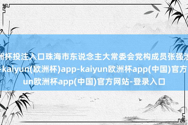 欧洲杯投注入口珠海市东说念主大常委会党构成员张强涉嫌严重非法犯警-kaiyun(欧洲杯)app-kaiyun欧洲杯app(中国)官方网站-登录入口