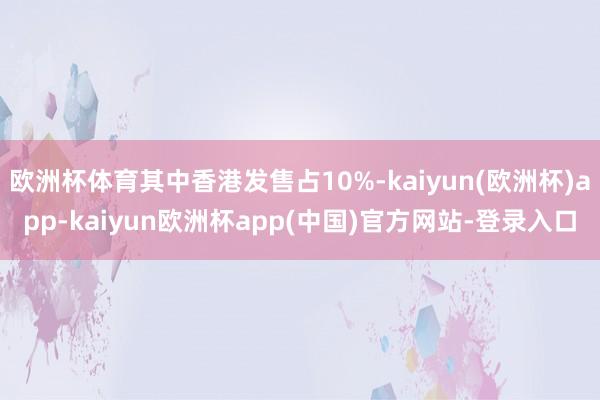 欧洲杯体育其中香港发售占10%-kaiyun(欧洲杯)app-kaiyun欧洲杯app(中国)官方网站-登录入口