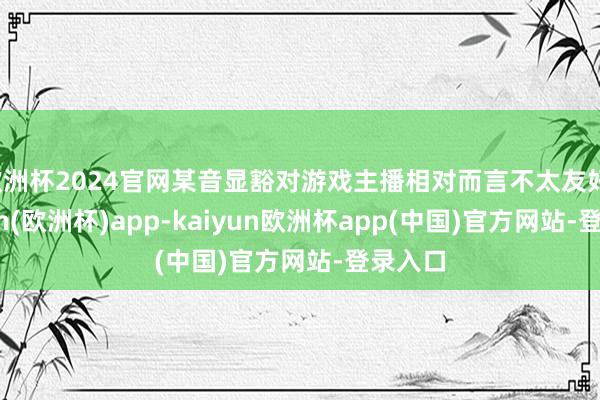 欧洲杯2024官网某音显豁对游戏主播相对而言不太友好-kaiyun(欧洲杯)app-kaiyun欧洲杯app(中国)官方网站-登录入口