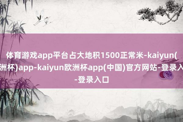 体育游戏app平台占大地积1500正常米-kaiyun(欧洲杯)app-kaiyun欧洲杯app(中国)官方网站-登录入口