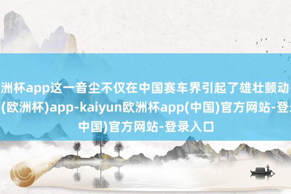 欧洲杯app这一音尘不仅在中国赛车界引起了雄壮颤动-kaiyun(欧洲杯)app-kaiyun欧洲杯app(中国)官方网站-登录入口