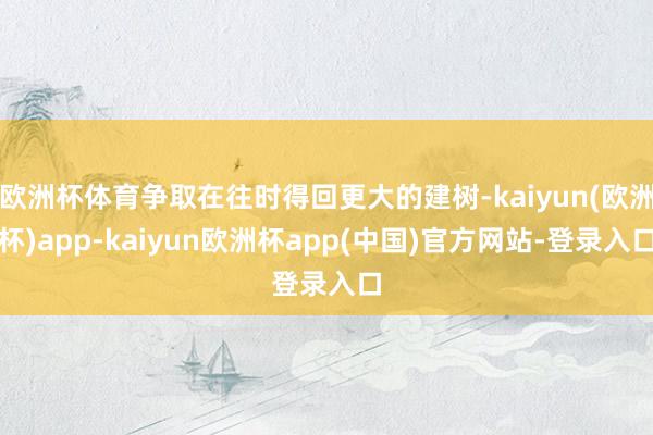 欧洲杯体育争取在往时得回更大的建树-kaiyun(欧洲杯)app-kaiyun欧洲杯app(中国)官方网站-登录入口