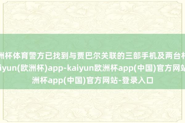 欧洲杯体育警方已找到与贾巴尔关联的三部手机及两台札记本电脑-kaiyun(欧洲杯)app-kaiyun欧洲杯app(中国)官方网站-登录入口
