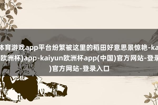 体育游戏app平台纷繁被这里的稻田好意思景惊艳-kaiyun(欧洲杯)app-kaiyun欧洲杯app(中国)官方网站-登录入口