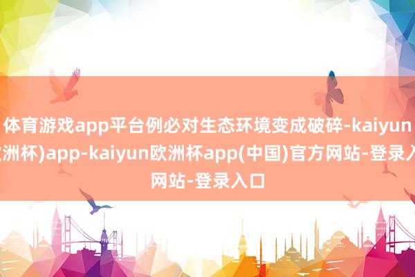 体育游戏app平台例必对生态环境变成破碎-kaiyun(欧洲杯)app-kaiyun欧洲杯app(中国)官方网站-登录入口