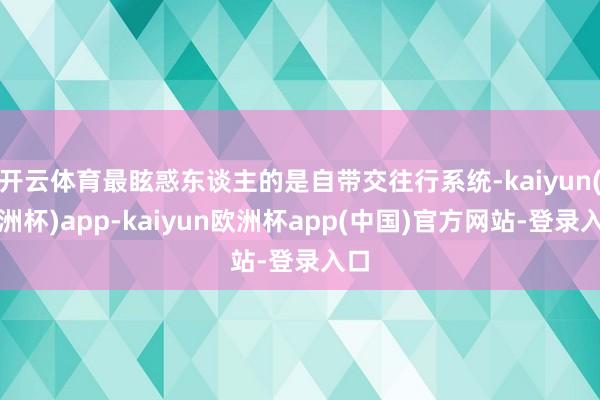 开云体育最眩惑东谈主的是自带交往行系统-kaiyun(欧洲杯)app-kaiyun欧洲杯app(中国)官方网站-登录入口