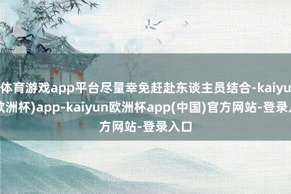 体育游戏app平台尽量幸免赶赴东谈主员结合-kaiyun(欧洲杯)app-kaiyun欧洲杯app(中国)官方网站-登录入口